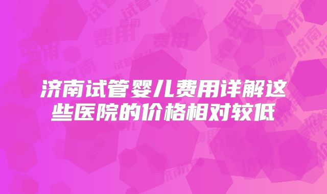 济南试管婴儿费用详解这些医院的价格相对较低