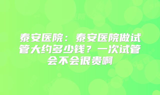 泰安医院：泰安医院做试管大约多少钱？一次试管会不会很贵啊