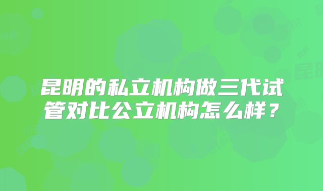 昆明的私立机构做三代试管对比公立机构怎么样？