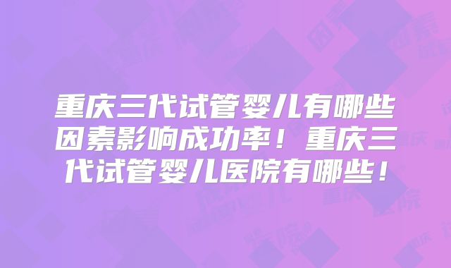 重庆三代试管婴儿有哪些因素影响成功率！重庆三代试管婴儿医院有哪些！