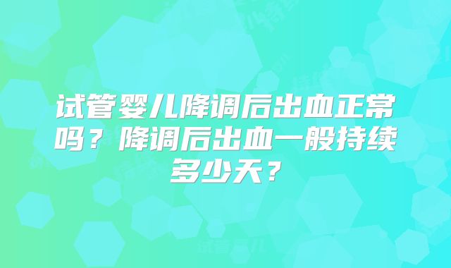 试管婴儿降调后出血正常吗?降调后出血一般持续多少天?