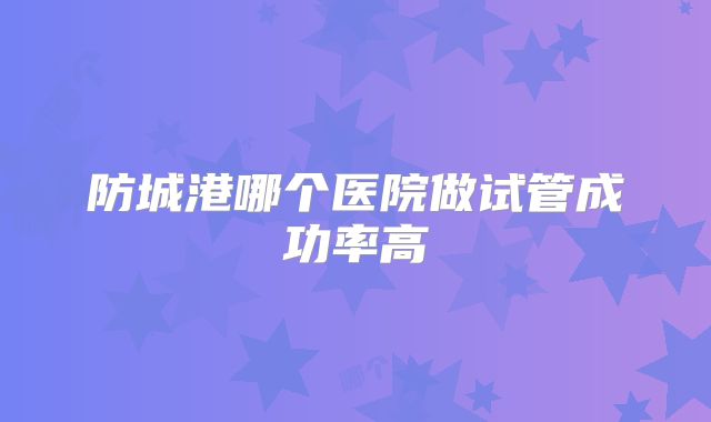 防城港哪个医院做试管成功率高