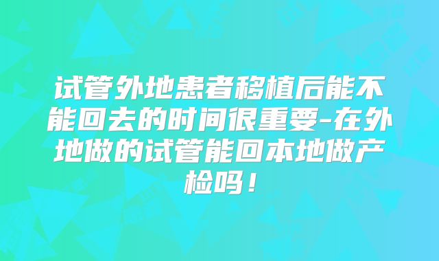 试管外地患者移植后能不能回去的时间很重要-在外地做的试管能回本地做产检吗！