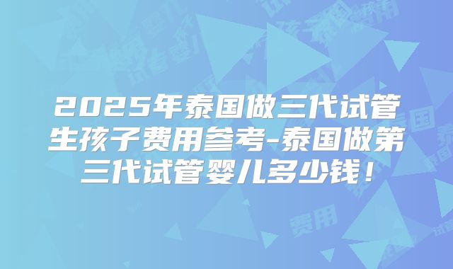 2025年泰国做三代试管生孩子费用参考-泰国做第三代试管婴儿多少钱!