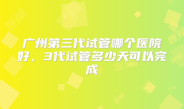 广州第三代试管哪个医院好，3代试管多少天可以完成