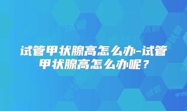 试管甲状腺高怎么办-试管甲状腺高怎么办呢？