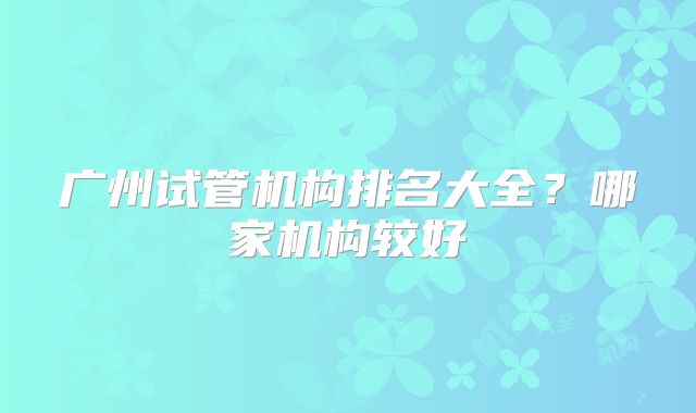 广州试管机构排名大全？哪家机构较好