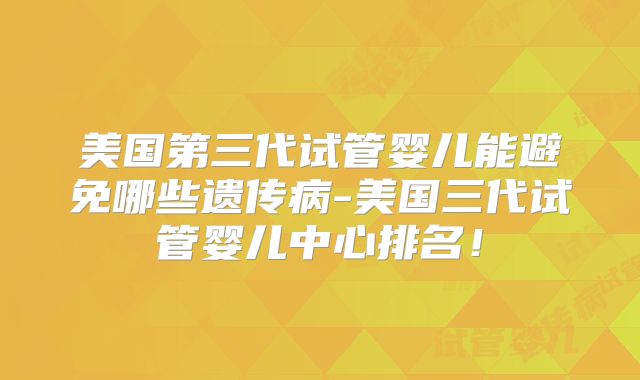 美国第三代试管婴儿能避免哪些遗传病-美国三代试管婴儿中心排名!