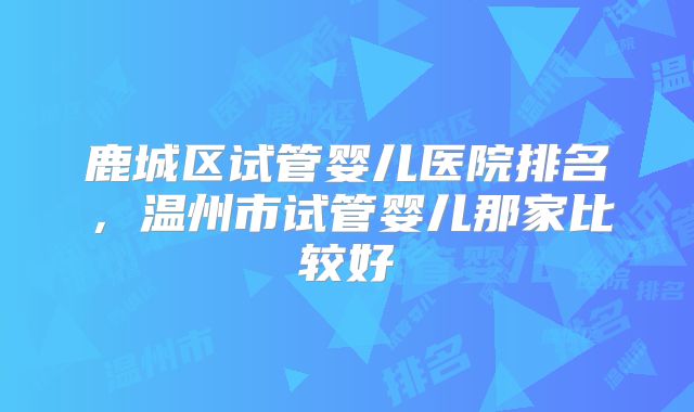 鹿城区试管婴儿医院排名,温州市试管婴儿那家比较好