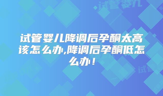 试管婴儿降调后孕酮太高该怎么办,降调后孕酮低怎么办!