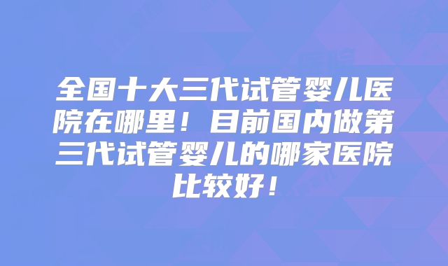 全国十大三代试管婴儿医院在哪里！目前国内做第三代试管婴儿的哪家医院比较好！