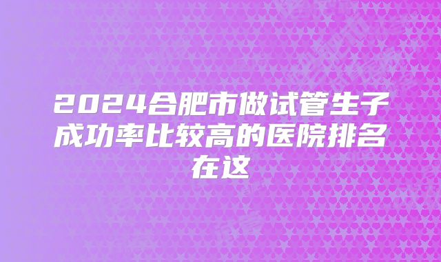 2024合肥市做试管生子成功率比较高的医院排名在这