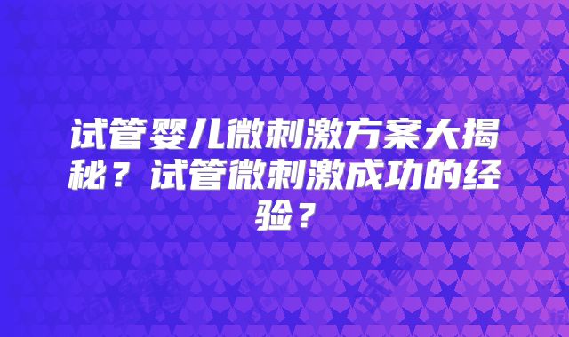 试管婴儿微刺激方案大揭秘？试管微刺激成功的经验？