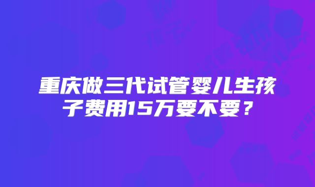 重庆做三代试管婴儿生孩子费用15万要不要?