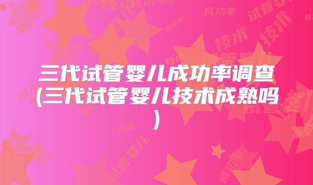 三代试管婴儿成功率调查(三代试管婴儿技术成熟吗)