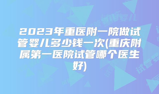 2023年重医附一院做试管婴儿多少钱一次(重庆附属第一医院试管哪个医生好)