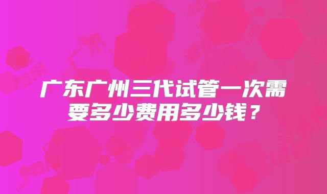 广东广州三代试管一次需要多少费用多少钱？