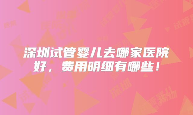 深圳试管婴儿去哪家医院好，费用明细有哪些！
