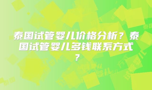 泰国试管婴儿价格分析？泰国试管婴儿多钱联系方式？