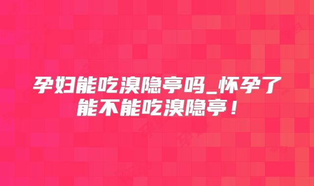 孕妇能吃溴隐亭吗_怀孕了能不能吃溴隐亭！