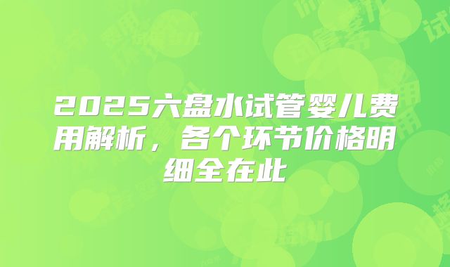2025六盘水试管婴儿费用解析，各个环节价格明细全在此