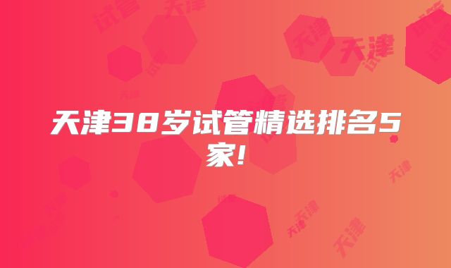 天津38岁试管精选排名5家!