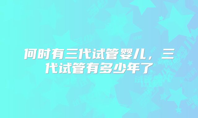 何时有三代试管婴儿,三代试管有多少年了