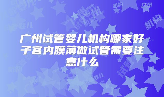 广州试管婴儿机构哪家好子宫内膜薄做试管需要注意什么