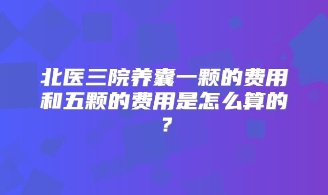 北医三院养囊一颗的费用和五颗的费用是怎么算的？
