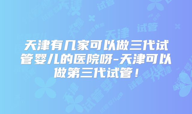 天津有几家可以做三代试管婴儿的医院呀-天津可以做第三代试管！