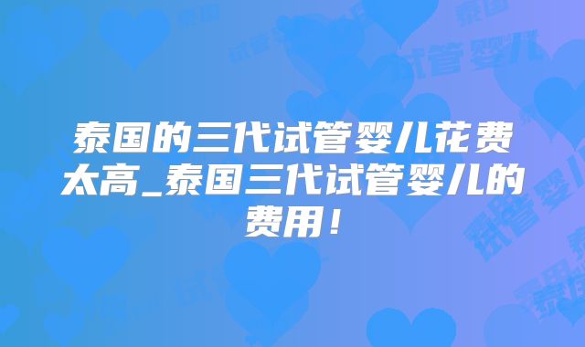 泰国的三代试管婴儿花费太高_泰国三代试管婴儿的费用!
