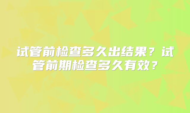 试管前检查多久出结果?试管前期检查多久有效?