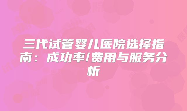 三代试管婴儿医院选择指南：成功率/费用与服务分析