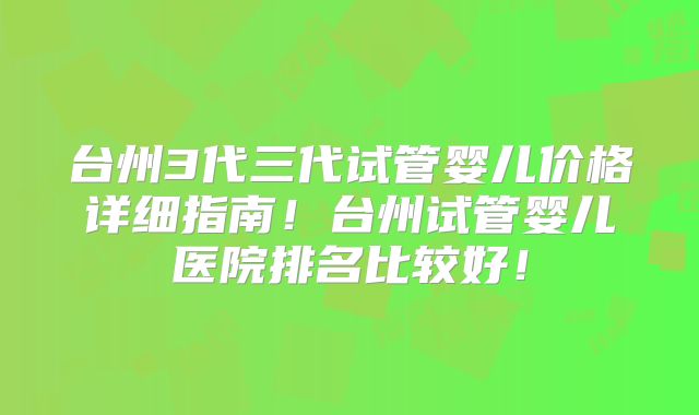 台州3代三代试管婴儿价格详细指南！台州试管婴儿医院排名比较好！