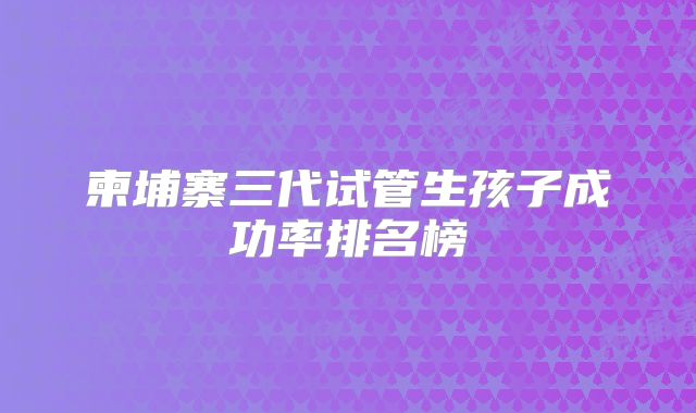 柬埔寨三代试管生孩子成功率排名榜