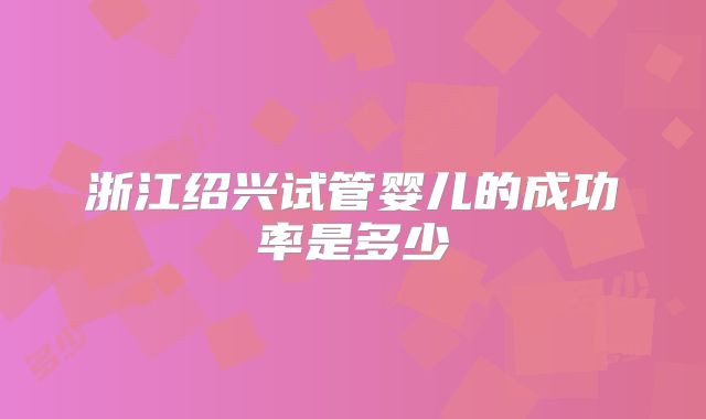 浙江绍兴试管婴儿的成功率是多少
