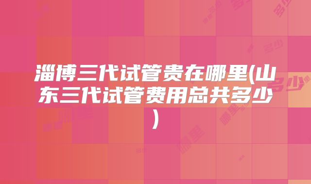 淄博三代试管贵在哪里(山东三代试管费用总共多少)