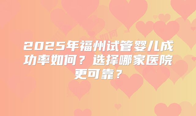 2025年福州试管婴儿成功率如何？选择哪家医院更可靠？