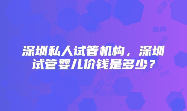 深圳私人试管机构，深圳试管婴儿价钱是多少？