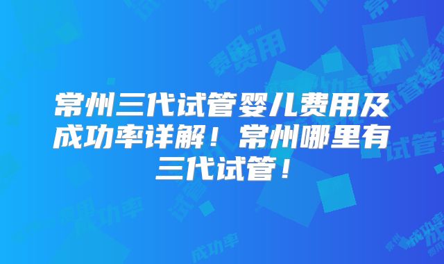 常州三代试管婴儿费用及成功率详解！常州哪里有三代试管！