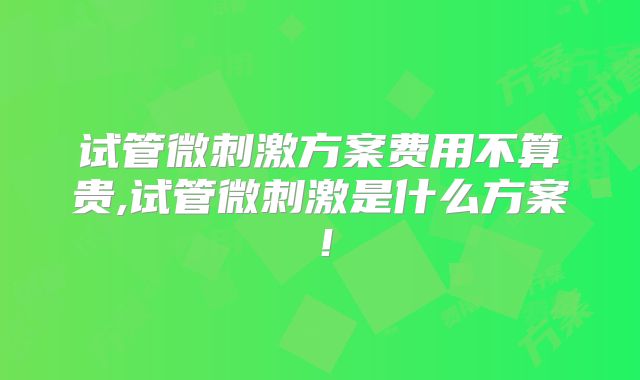 试管微刺激方案费用不算贵,试管微刺激是什么方案！