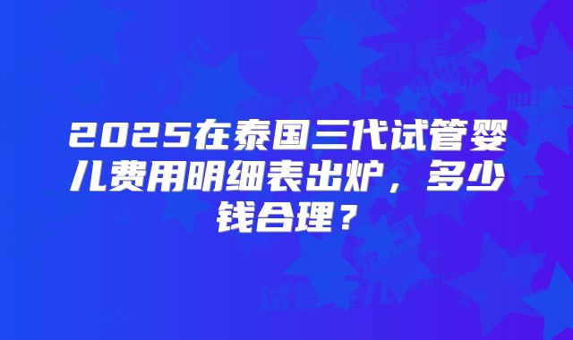 2025在泰国三代试管婴儿费用明细表出炉，多少钱合理？