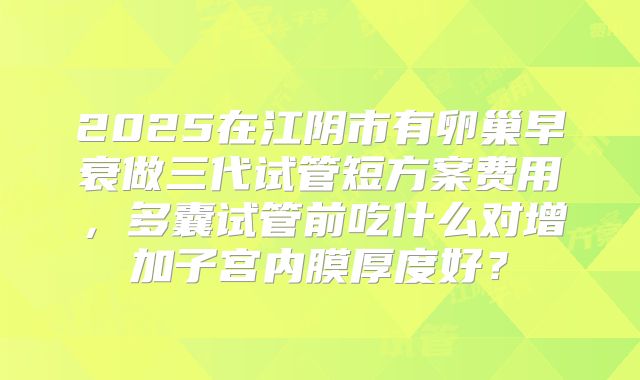 2025在江阴市有卵巢早衰做三代试管短方案费用，多囊试管前吃什么对增加子宫内膜厚度好？