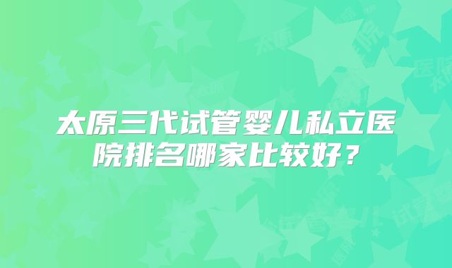 太原三代试管婴儿私立医院排名哪家比较好？