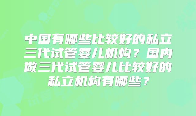 中国有哪些比较好的私立三代试管婴儿机构?国内做三代试管婴儿比较好的私立机构有哪些?