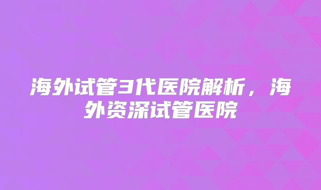 海外试管3代医院解析,海外资深试管医院