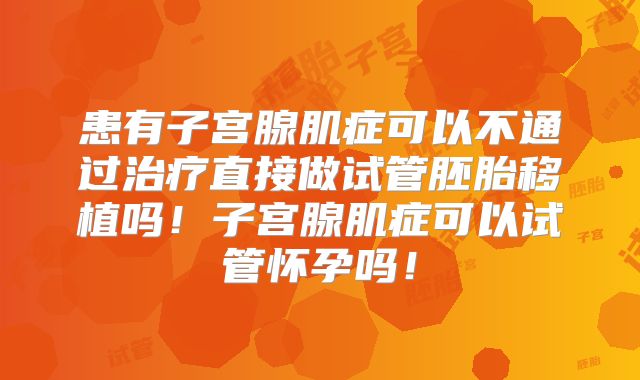 患有子宫腺肌症可以不通过治疗直接做试管胚胎移植吗!子宫腺肌症可以试管怀孕吗!
