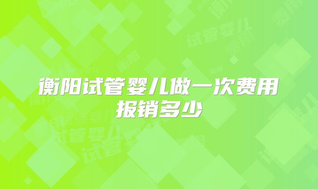 衡阳试管婴儿做一次费用报销多少