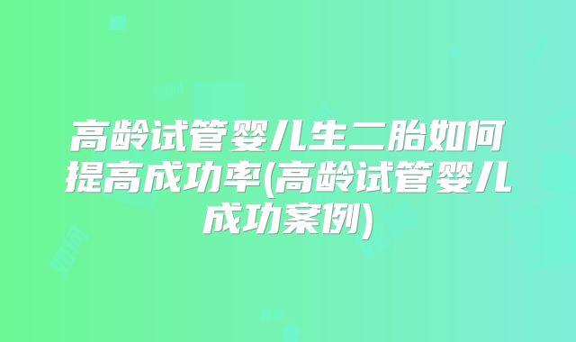 高龄试管婴儿生二胎如何提高成功率(高龄试管婴儿成功案例)