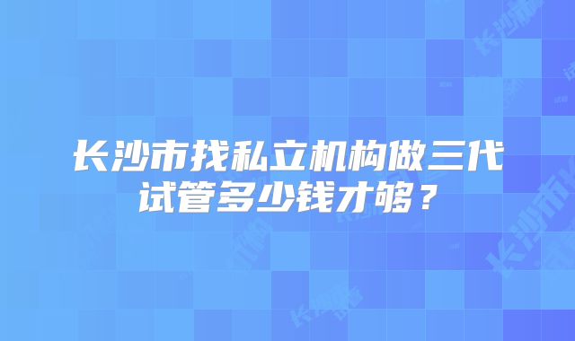 长沙市找私立机构做三代试管多少钱才够?